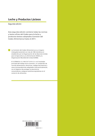 Esta segunda edición contiene todas las normas
y textos aﬁnes del Codex para la leche y
productos lácteos adoptados Comisión del
Codex Alimentarius hasta el 2011.
La Comisión del Codex Alimentarius es un órgano
intergubernamental con más de 180 miembros en
establecido por la Organización de las Naciones Unidas
para la Agricultura y la Alimentación (FAO) y la
Organización Mundial de la Salud (OMS).
El C O D E X A L I M E N T A R I U S es el resultado
principal del trabajo de la Comisión: un compendio de
normas alimentarias, directrices, códigos de prácticas y
otras recomendaciones adoptados internacionalmente,
con el objetivo de proteger la salud de los
consumidores y asegurar prácticas equitativas en el
comercio de alimentos.
Leche y Productos Lácteos
Segunda edición
9 7 8 9 2 5 3 0 6 7 8 6 2
I2085S/1/02.11
ISBN 978-92-5-306786-2 ISSN 1020-2579
 