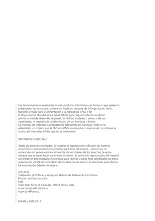 Las denominaciones empleadas en este producto informativo y la forma en que aparecen
presentados los datos que contiene no implican, de parte de la Organización de las
Naciones Unidas para la Alimentación y la Agricultura (FAO) o de
la Organización Mundial de La Salud (OMS), juicio alguno sobre la condición
jurídica o nivel de desarrollo de países, territorios, ciudades o zonas, o de sus
autoridades, ni respecto de la delimitación de sus fronteras o límites.
La mención de empresas o productos de fabricantes en particular, estén o no
patentados, no implica que la FAO o la OMS los apruebe o recomiende de preferencia
a otros de naturaleza similar que no se mencionan.
ISBN 978-92-5-306786-2
Todos los derechos reservados. Se autoriza la reproducción y difusión de material
contenido en este producto informativo para fines educativos u otros fines no
comerciales sin previa autorización escrita de los titulares de los derechos de autor,
siempre que se especifique claramente la fuente. Se prohíbe la reproducción del material
contenido en este producto informativo para reventa u otros fines comerciales sin previa
autorización escrita de los titulares de los derechos de autor. Las peticiones para obtener
tal autorización deberán dirigirse a:
Jefe de la
Subdivisión de Políticas y Apoyo en Materia de Publicación Electrónica
División de Comunicación
FAO
Viale delle Terme di Caracalla, 00153 Roma, Italia
o por correo electrónico a:
copyright@fao.org
© FAO y OMS 2011
 