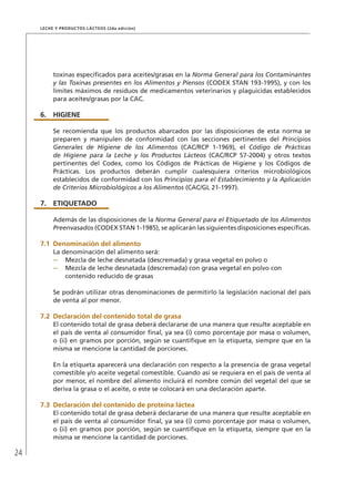 24
Leche y Productos Lácteos (2da edición)
toxinas especificados para aceites/grasas en la Norma General para los Contaminantes
y las Toxinas presentes en los Alimentos y Piensos (CODEX STAN 193-1995), y con los
límites máximos de residuos de medicamentos veterinarios y plaguicidas establecidos
para aceites/grasas por la CAC.
6.	HIGIENE
Se recomienda que los productos abarcados por las disposiciones de esta norma se
preparen y manipulen de conformidad con las secciones pertinentes del Principios
Generales de Higiene de los Alimentos (CAC/RCP 1-1969), el Código de Prácticas
de Higiene para la Leche y los Productos Lácteos (CAC/RCP 57-2004) y otros textos
pertinentes del Codex, como los Códigos de Prácticas de Higiene y los Códigos de
Prácticas. Los productos deberán cumplir cualesquiera criterios microbiológicos
establecidos de conformidad con los Principios para el Establecimiento y la Aplicación
de Criterios Microbiológicos a los Alimentos (CAC/GL 21-1997).
7.	ETIQUETADO
Además de las disposiciones de la Norma General para el Etiquetado de los Alimentos
Preenvasados (CODEX STAN 1-1985), se aplicarán las siguientes disposiciones específicas.
7.1	Denominación del alimento
La denominación del alimento será:
–	 Mezcla de leche desnatada (descremada) y grasa vegetal en polvo o
–	 Mezcla de leche desnatada (descremada) con grasa vegetal en polvo con
contenido reducido de grasas
Se podrán utilizar otras denominaciones de permitirlo la legislación nacional del país
de venta al por menor.
7.2	Declaración del contenido total de grasa
El contenido total de grasa deberá declararse de una manera que resulte aceptable en
el país de venta al consumidor final, ya sea (i) como porcentaje por masa o volumen,
o (ii) en gramos por porción, según se cuantifique en la etiqueta, siempre que en la
misma se mencione la cantidad de porciones.
En la etiqueta aparecerá una declaración con respecto a la presencia de grasa vegetal
comestible y/o aceite vegetal comestible. Cuando así se requiera en el país de venta al
por menor, el nombre del alimento incluirá el nombre común del vegetal del que se
deriva la grasa o el aceite, o este se colocará en una declaración aparte.
7.3	Declaración del contenido de proteína láctea
El contenido total de grasa deberá declararse de una manera que resulte aceptable en
el país de venta al consumidor final, ya sea (i) como porcentaje por masa o volumen,
o (ii) en gramos por porción, según se cuantifique en la etiqueta, siempre que en la
misma se mencione la cantidad de porciones.
 