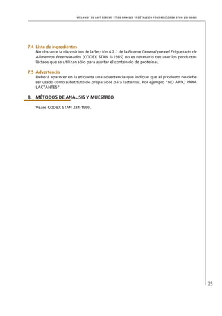 25
MÉLANGE DE LAIT ÉCRÉMÉ ET DE GRAISSE VÉGÉTALE EN POUDRE (CODEX STAN 251-2006)
7.4	 Lista de ingredientes
No obstante la disposición de la Sección 4.2.1 de la Norma General para el Etiquetado de
Alimentos Preenvasados (CODEX STAN 1-1985) no es necesario declarar los productos
lácteos que se utilizan sólo para ajustar el contenido de proteínas.
7.5	Advertencia
Deberá aparecer en la etiqueta una advertencia que indique que el producto no debe
ser usado como substituto de preparados para lactantes. Por ejemplo “NO APTO PARA
LACTANTES”.
8.	MÉTODOS DE ANÁLISIS Y MUESTREO
Véase CODEX STAN 234-1999.
 