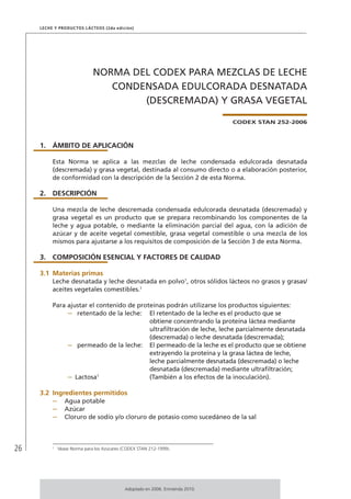 26
Leche y Productos Lácteos (2da edición)
NORMA DEL CODEX PARA MEZCLAS DE LECHE
CONDENSADA EDULCORADA DESNATADA
(DESCREMADA) Y GRASA VEGETAL
CODEX STAN 252-2006
1.	ÁMBITO DE APLICACIÓN
Esta Norma se aplica a las mezclas de leche condensada edulcorada desnatada
(descremada) y grasa vegetal, destinada al consumo directo o a elaboración posterior,
de conformidad con la descripción de la Sección 2 de esta Norma.
2.	DESCRIPCIÓN
Una mezcla de leche descremada condensada edulcorada desnatada (descremada) y
grasa vegetal es un producto que se prepara recombinando los componentes de la
leche y agua potable, o mediante la eliminación parcial del agua, con la adición de
azúcar y de aceite vegetal comestible, grasa vegetal comestible o una mezcla de los
mismos para ajustarse a los requisitos de composición de la Sección 3 de esta Norma.
3.	 COMPOSICIÓN ESENCIAL Y FACTORES DE CALIDAD
3.1	Materias primas
Leche desnatada y leche desnatada en polvo1
, otros sólidos lácteos no grasos y grasas/
aceites vegetales comestibles.1
Para ajustar el contenido de proteínas podrán utilizarse los productos siguientes:
–	 retentado de la leche:	 El retentado de la leche es el producto que se
obtiene concentrando la proteína láctea mediante
ultrafiltración de leche, leche parcialmente desnatada
(descremada) o leche desnatada (descremada);
–	 permeado de la leche:	 El permeado de la leche es el producto que se obtiene
extrayendo la proteína y la grasa láctea de leche,
leche parcialmente desnatada (descremada) o leche
desnatada (descremada) mediante ultrafiltración;
–	Lactosa1
	 (También a los efectos de la inoculación).
3.2	Ingredientes permitidos
–	 Agua potable
–	 Azúcar
–	 Cloruro de sodio y/o cloruro de potasio como sucedáneo de la sal
1	
Véase Norma para los Azúcares (CODEX STAN 212-1999).
Adoptado en 2006. Enmienda 2010.
 