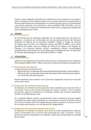 29
MEZCLAS DE LECHE CONDENSADA EDULCORADA DESNATADA (DESCREMADA) Y GRASA VEGETAL (CODEX STAN 252-2006)
Aceites / grasas vegetales utilizadas en la elaboración de los productos a los cuales se
aplica la presente norma deberá cumplir con los niveles máximos de contaminantes y
toxinas especificados para aceites/grasas en la Norma General para los Contaminantes
y las Toxinas presentes en los Alimentos y Piensos (CODEX STAN 193-1995), y con los
límites máximos de residuos de medicamentos veterinarios y plaguicidas establecidos
para aceites/grasas por la CAC.
6.	HIGIENE
Se recomienda que los productos abarcados por las disposiciones de esta norma se
preparen y manipulen de conformidad con las secciones pertinentes del Principios
Generales de Higiene de los Alimentos (CAC/RCP 1-1969), el Código de Prácticas
de Higiene para la Leche y los Productos Lácteos (CAC/RCP 57-2004) y otros textos
pertinentes del Codex, como los Códigos de Prácticas de Higiene y los Códigos de
Prácticas. Los productos deberán cumplir cualesquiera criterios microbiológicos
establecidos de conformidad con los Principios para el Establecimiento y la Aplicación
de Criterios Microbiológicos a los Alimentos (CAC/GL 21-1997).
7.	ETIQUETADO
Además de las disposiciones de la Norma General para el Etiquetado de los Alimentos
Preenvasados (CODEX STAN 1-1985), se aplicarán las siguientes disposiciones específicas.
7.1	Denominación del alimento
La denominación del alimento será:
–	 Mezcla de leche condensada edulcorada desnatada (descremada) y grasa vegetal; o,
–	 Mezcla de leche condensada edulcorada desnatada (descremada) y grasa vegetal
con contenido reducido de grasas.
Podrán emplearse otros nombres si así lo permite la legislación nacional en el país de
venta al por menor.
7.2	Declaración del contenido total de grasas
Se declarará el contenido total de grasas de modo aceptable para el país de venta al
consumidor final, ya sea (i) como porcentaje por masa o volumen, o (ii) en gramos
por porción, según se cuantifique en la etiqueta, siempre que en esta se especifique
también la cantidad de porciones.
En la etiqueta deberá incluirse una declaración sobre la presencia de grasa vegetal
comestible y/o aceite vegetal comestible. En caso de que lo requiera el país de venta al
por menor, el nombre común del vegetal del que se deriva la grasa o el aceite se incluirá
en el nombre del alimento o en una declaración independiente.
7.3	Declaración del contenido de proteína de la leche
Se declarará el contenido en proteína de la leche de modo aceptable para el país de
venta al consumidor final, ya sea (i) como porcentaje por masa o volumen, o (ii) en
gramos por porción expresados en la etiqueta, siempre que se especifique la cantidad
de porciones.
 