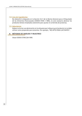 30
Leche y Productos Lácteos (2da edición)
7.4	 Lista de ingredientes
No obstante lo dispuesto en la Sección 4.2.1 de la Norma General para el Etiquetado
de los Alimentos Preenvasados (CODEX STAN 1-1985), no será necesario declarar los
productos lácteos empleados solamente para ajustar el contenido de proteínas.
7.5	Advertencia
Deberá incluirse una declaración en la etiqueta que indique que el producto no se debe
utilizar como preparado para lactantes. Por ejemplo, “NO APTO PARA LACTANTES”.
8.	MÉTODOS DE ANÁLISIS Y MUESTREO
Véase CODEX STAN 234-1999.
 
