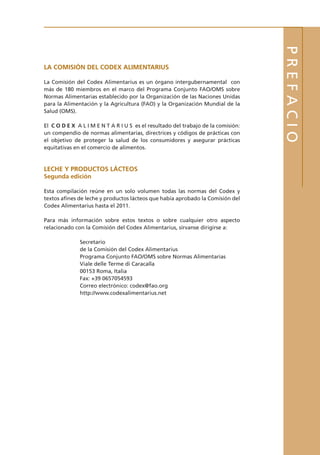 PREFACIO
La Comisión del Codex Alimentarius
La Comisión del Codex Alimentarius es un órgano intergubernamental con
más de 180 miembros en el marco del Programa Conjunto FAO/OMS sobre
Normas Alimentarias establecido por la Organización de las Naciones Unidas
para la Alimentación y la Agricultura (FAO) y la Organización Mundial de la
Salud (OMS).
El C O D E X A L I M E N T A R I U S es el resultado del trabajo de la comisión:
un compendio de normas alimentarias, directrices y códigos de prácticas con
el objetivo de proteger la salud de los consumidores y asegurar prácticas
equitativas en el comercio de alimentos.
Leche y Productos Lácteos
Segunda edición
Esta compilación reúne en un solo volumen todas las normas del Codex y
textos afines de leche y productos lácteos que había aprobado la Comisión del
Codex Alimentarius hasta el 2011.
Para más información sobre estos textos o sobre cualquier otro aspecto
relacionado con la Comisión del Codex Alimentarius, sírvanse dirigirse a:
Secretario
de la Comisión del Codex Alimentarius
Programa Conjunto FAO/OMS sobre Normas Alimentarias
Viale delle Terme di Caracalla
00153 Roma, Italia
Fax: +39 0657054593
Correo electrónico: codex@fao.org
http://www.codexalimentarius.net
 