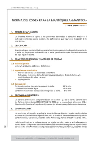 38
Leche y Productos Lácteos (2da edición)
NORMA DEL CODEX PARA LA MANTEQUILLA (MANTECA)
CODEX STAN 279-1971
1.	ÁMBITO DE APLICACIÓN
La presente Norma se aplica a los productos destinados al consumo directo o a
elaboración ulterior, que se ajustan a las definiciones que figuran en la sección 2 de
esta Norma.
2.	DESCRIPCIÓN
Se entiende por mantequilla (manteca) el producto graso derivado exclusivamente de
la leche y/o de productos obtenidos de la leche, principalmente en forma de emulsión
del tipo agua en aceite.
3.	 COMPOSICIÓN ESENCIAL Y FACTORES DE CALIDAD
3.1	Materias primas
Leche y/o productos obtenidos de la leche.
3.2	Ingredientes autorizados
–	 Cloruro de sodio y sal de calidad alimentaria
–	 Cultivos de fermentos de bacterias inocuas productoras de ácido láctico y/o
modificadoras del sabor y aroma
–	 Agua potable
3.3	 Composición
Contenido mínimo de materia grasa de la leche 80 % m/m
Contenido máximo de agua 16 % m/m
Contenido máximo de extracto seco magro de la leche 2 % m/m
4.	ADITIVOS ALIMENTARIOS
Los aditivos alimentarios comprendidos en los cuadros 1 y 2 de la Norma General para
los Aditivos Alimentarios (CODEX STAN 192-1995) en la categoría de alimentos 02.2.1
(Mantequilla (manteca)) pueden utilizarse en los alimentos regulados por esta norma.
5.	 CONTAMINANTES
Los productos a los cuales se aplica la presente Norma deberán cumplir con los niveles
máximos de contaminantes especificados para el producto en la Norma General para los
Contaminantes y las Toxinas presentes en los Alimentos y Piensos (CODEX STAN 193-1995).
La leche utilizada en la elaboración de los productos a los cuales se aplica la presente
norma deberá cumplir con los niveles máximos de contaminantes y toxinas especificados
para la leche en la Norma General para los Contaminantes y las Toxinas presentes en los
Anteriormente CODEX STAN A-1-1971. Adoptado en 1971. Revisión 1999. Enmienda 2003, 2006, 2010.
 