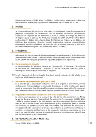 39
MANTEQUILLA (MANTECA) (CODEX STAN 279-1971)
Alimentos y Piensos (CODEX STAN 193-1995), y con los límites máximos de residuos de
medicamentos veterinarios y plaguicidas establecidos para la leche por la CAC.
6.	HIGIENE
Se recomienda que los productos abarcados por las disposiciones de esta norma se
preparen y manipulen de conformidad con las secciones pertinentes del Principios
Generales de Higiene de los Alimentos (CAC/RCP 1-1969), el Código de Prácticas
de Higiene para la Leche y los Productos Lácteos (CAC/RCP 57-2004) y otros textos
pertinentes del Codex, como los Códigos de Prácticas de Higiene y los Códigos de
Prácticas. Los productos deberán cumplir cualesquiera criterios microbiológicos
establecidos de conformidad con los Principios para el Establecimiento y la Aplicación
de Criterios Microbiológicos a los Alimentos (CAC/GL 21-1997).
7.	ETIQUETADO
Además de las disposiciones de la Norma General para el Etiquetado de los Alimentos
Preenvasados (CODEX STAN 1-1985) y la Norma General para el Uso de Términos Lecheros
(CODEX STAN 206-1999), se aplicarán las siguientes disposiciones específicas.
7.1	Denominación del alimento
La denominación del alimento deberá ser “Mantequilla” (“Manteca”). Se utilizará
la denominación “mantequilla” (“manteca”) con un calificativo adecuado para la
mantequilla (manteca) con más del 95 % de grasa.
7.1.1	En el etiquetado de la mantequilla (manteca) podrá indicarse si está salada o no,
conforme a la legislación nacional.
7.2	Declaración del contenido de grasa de la leche
Si la omisión de la declaración inducirá a error o a engaño al consumidor, deberá
declararse en forma aceptable el contenido de grasa de la leche en el país en que se
vende al consumidor final, bien sea (i) como porcentaje por masa; o bien (ii) en gramos
por ración cuantificada en la etiqueta, siempre que se indique el número de raciones.
7.3	Etiquetado de envases no destinados a la venta al por menor
La información requerida en la sección 7 de esta Norma y las secciones 4.1 a 4.8 de
la Norma General para el Etiquetado de los Alimentos Preenvasados (CODEX STAN
1-1985) y, en caso necesario, las instrucciones para la conservación, deberán indicarse
bien sea en el envase o bien en los documentos que lo acompañan, pero el nombre
del producto, la identificación del lote y el nombre y la dirección del fabricante o
envasador deberán aparecer en el envase. No obstante, la identificación del lote y el
nombre y la dirección del fabricante o del envasador podrán ser sustituidos por una
marca de identificación, siempre y cuando dicha marca sea claramente identificable
con los documentos que lo acompañan.
8.	MÉTODOS DE ANÁLISIS Y MUESTREO
Véase CODEX STAN 234-1999.
 
