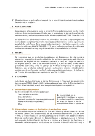 41
PRODUCTOS A BASE DE GRASA DE LA LECHE (CODEX STAN 280-1973)
4.1	 El gas inerte que se aplica a los envases de cierre hermético antes, durante y después de
llenarlos con el producto.
5.	 CONTAMINANTES
Los productos a los cuales se aplica la presente Norma deberán cumplir con los niveles
máximos de contaminantes especificados para el producto en la Norma General para los
Contaminantes y las Toxinas presentes en los Alimentos y Piensos (CODEX STAN 193-1995).
La leche utilizada en la elaboración de los productos a los cuales se aplica la presente
norma deberá cumplir con los niveles máximos de contaminantes y toxinas especificados
para la leche en la Norma General para los Contaminantes y las Toxinas presentes en los
Alimentos y Piensos (CODEX STAN 193-1995), y con los límites máximos de residuos de
medicamentos veterinarios y plaguicidas establecidos para la leche por la CAC.
6.	HIGIENE
Se recomienda que los productos abarcados por las disposiciones de esta norma se
preparen y manipulen de conformidad con las secciones pertinentes del Principios
Generales de Higiene de los Alimentos (CAC/RCP 1-1969), el Código de Prácticas
de Higiene para la Leche y los Productos Lácteos (CAC/RCP 57-2004) y otros textos
pertinentes del Codex, como los Códigos de Prácticas de Higiene y los Códigos de
Prácticas. Los productos deberán cumplir cualesquiera criterios microbiológicos
establecidos de conformidad con los Principios para el Establecimiento y la Aplicación
de Criterios Microbiológicos a los Alimentos (CAC/GL 21-1997).
7.	ETIQUETADO
Además de las disposiciones de la Norma General para el Etiquetado de los Alimentos
Preenvasados (CODEX STAN 1-1985) y la Norma General para el Uso de Términos Lecheros
(CODEX STAN 206-1999), se aplicarán las siguientes disposiciones específicas.
7.1	Denominación del alimento
La denominación del alimento deberá ser:
Grasa de la leche anhidra De conformidad con la
descripción incluida en la sección
2, con la composición especificada
en la sección 3 y con el uso de
antioxidantes (véase la sección 4).
Grasa de la leche
Aceite de mantequilla (manteca) deshidratado
Aceite de mantequilla (manteca)
Ghee
7.2	Etiquetado de envases no destinados a la venta al por menor
La información requerida en la sección 7 de esta Norma y las secciones 4.1 a 4.8 de
la Norma General para el Etiquetado de los Alimentos Preenvasados (CODEX STAN
1-1985) y, en caso necesario, las instrucciones para la conservación, deberán indicarse
bien sea en el envase o bien en los documentos que lo acompañan, pero el nombre
del producto, la identificación del lote y el nombre y la dirección del fabricante o
envasador deberán aparecer en el envase. No obstante, la identificación del lote y el
 