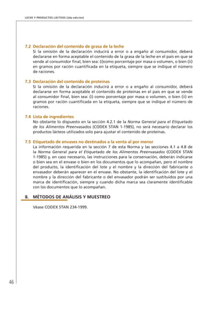 46
Leche y Productos Lácteos (2da edición)
7.2	Declaración del contenido de grasa de la leche
Si la omisión de la declaración inducirá a error o a engaño al consumidor, deberá
declararse en forma aceptable el contenido de la grasa de la leche en el país en que se
vende al consumidor final, bien sea: (i)como porcentaje por masa o volumen, o bien (ii)
en gramos por ración cuantificada en la etiqueta, siempre que se indique el número
de raciones.
7.3	Declaración del contenido de proteínas
Si la omisión de la declaración inducirá a error o a engaño al consumidor, deberá
declararse en forma aceptable el contenido de proteínas en el país en que se vende
al consumidor final, bien sea: (i) como porcentaje por masa o volumen, o bien (ii) en
gramos por ración cuantificada en la etiqueta, siempre que se indique el número de
raciones.
7.4	 Lista de ingredientes
No obstante lo dispuesto en la sección 4.2.1 de la Norma General para el Etiquetado
de los Alimentos Preenvasados (CODEX STAN 1-1985), no será necesario declarar los
productos lácteos utilizados solo para ajustar el contenido de proteínas.
7.5	Etiquetado de envases no destinados a la venta al por menor
La información requerida en la sección 7 de esta Norma y las secciones 4.1 a 4.8 de
la Norma General para el Etiquetado de los Alimentos Preenvasados (CODEX STAN
1-1985) y, en caso necesario, las instrucciones para la conservación, deberán indicarse
o bien sea en el envase o bien en los documentos que lo acompañan, pero el nombre
del producto, la identificación del lote y el nombre y la dirección del fabricante o
envasador deberán aparecer en el envase. No obstante, la identificación del lote y el
nombre y la dirección del fabricante o del envasador podrán ser sustituidos por una
marca de identificación, siempre y cuando dicha marca sea claramente identificable
con los documentos que lo acompañan.
8.	MÉTODOS DE ANÁLISIS Y MUESTREO
Véase CODEX STAN 234-1999.
 
