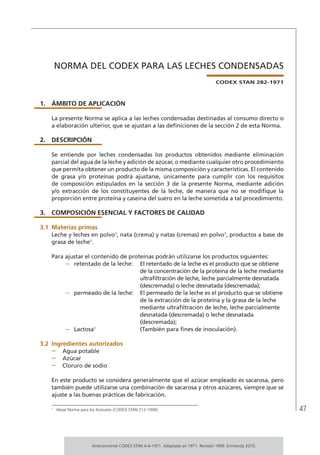 47
NORMA DEL CODEX PARA LAS LECHES CONDENSADAS
CODEX STAN 282-1971
1.	ÁMBITO DE APLICACIÓN
La presente Norma se aplica a las leches condensadas destinadas al consumo directo o
a elaboración ulterior, que se ajustan a las definiciones de la sección 2 de esta Norma.
2.	DESCRIPCIÓN
Se entiende por leches condensadas los productos obtenidos mediante eliminación
parcial del agua de la leche y adición de azúcar, o mediante cualquier otro procedimiento
que permita obtener un producto de la misma composición y características. El contenido
de grasa y/o proteínas podrá ajustarse, únicamente para cumplir con los requisitos
de composición estipulados en la sección 3 de la presente Norma, mediante adición
y/o extracción de los constituyentes de la leche, de manera que no se modifique la
proporción entre proteína y caseína del suero en la leche sometida a tal procedimiento.
3.	 COMPOSICIÓN ESENCIAL Y FACTORES DE CALIDAD
3.1	Materias primas
Leche y leches en polvo1
, nata (crema) y natas (cremas) en polvo1
, productos a base de
grasa de leche1
.
Para ajustar el contenido de proteínas podrán utilizarse los productos siguientes:
–	 retentado de la leche:	 El retentado de la leche es el producto que se obtiene
de la concentración de la proteína de la leche mediante
ultrafiltración de leche, leche parcialmente desnatada
(descremada) o leche desnatada (descremada);
–	 permeado de la leche:	 El permeado de la leche es el producto que se obtiene
de la extracción de la proteína y la grasa de la leche
mediante ultrafiltración de leche, leche parcialmente
desnatada (descremada) o leche desnatada
(descremada);
–	 Lactosa1
	 (También para fines de inoculación).
3.2	Ingredientes autorizados
–	 Agua potable
–	 Azúcar
–	 Cloruro de sodio
En este producto se considera generalmente que el azúcar empleado es sacarosa, pero
también puede utilizarse una combinación de sacarosa y otros azúcares, siempre que se
ajuste a las buenas prácticas de fabricación.
1	
Véase Norma para los Azúcares (CODEX STAN 212-1999).
Anteriormente CODEX STAN A-4-1971. Adoptado en 1971. Revisión 1999. Enmienda 2010.
 