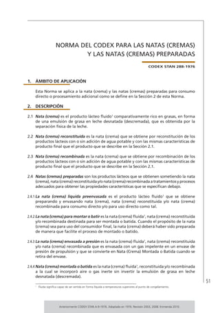51
NORMA DEL CODEX PARA LAS NATAS (CREMAS)
Y LAS NATAS (CREMAS) PREPARADAS
CODEX STAN 288-1976
1.	ÁMBITO DE APLICACIÓN
Esta Norma se aplica a la nata (crema) y las natas (cremas) preparadas para consumo
directo o procesamiento adicional como se define en la Sección 2 de esta Norma.
2.	DESCRIPCIÓN
2.1	 Nata (crema) es el producto lácteo fluido1
comparativamente rico en grasas, en forma
de una emulsión de grasa en leche desnatada (descremada), que es obtenida por la
separación física de la leche.
2.2	 Nata (crema) reconstituida es la nata (crema) que se obtiene por reconstitución de los
productos lácteos con o sin adición de agua potable y con las mismas características de
producto final que el producto que se describe en la Sección 2.1.
2.3	 Nata (crema) recombinada es la nata (crema) que se obtiene por recombinación de los
productos lácteos con o sin adición de agua potable y con las mismas características de
producto final que el producto que se describe en la Sección 2.1.
2.4	 Natas (cremas) preparadas son los productos lácteos que se obtienen sometiendo la nata
(crema), nata (crema) reconstituida y/o nata (crema) recombinada a tratamientos y procesos
adecuados para obtener las propiedades características que se especifican debajo.
2.4.1	La nata (crema) líquida preenvasada es el producto lácteo fluido1
que se obtiene
preparando y envasando nata (crema), nata (crema) reconstituida y/o nata (crema)
recombinada para consumo directo y/o para uso directo como tal.
2.4.2	La nata (crema) para montar o batir es la nata (crema) fluida1
, nata (crema) reconstituida
y/o recombinada destinada para ser montada o batida. Cuando el propósito de la nata
(crema) sea para uso del consumidor final, la nata (crema) deberá haber sido preparada
de manera que facilite el proceso de montado o batido.
2.4.3	La nata (crema) envasada a presión es la nata (crema) fluida1
, nata (crema) reconstituida
y/o nata (crema) recombinada que es envasada con un gas impelente en un envase de
presión de propulsión y que se convierte en Nata (Crema) Montada o Batida cuando se
retira del envase.
2.4.4	Nata (crema) montada o batida es la nata (crema) fluida1
, reconstituida y/o recombinada
a la cual se incorporó aire o gas inerte sin invertir la emulsión de grasa en leche
desnatada (descremada).
1	
Fluida significa capaz de ser vertida en forma líquida a temperaturas superiores al punto de congelamiento.
Anteriormente CODEX STAN A-9-1976. Adoptado en 1976. Revisión 2003, 2008. Enmienda 2010.
 