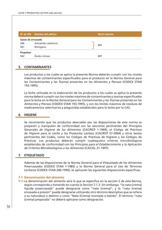 56
Leche y Productos Lácteos (2da edición)
Nº de SIN Nombre del aditivo Nivel máximo
Gases de envasado
290 Anhídrido carbónico
BPF
941 Nitrógeno
Propulsor
942 Óxido nitroso BPF
5.	 CONTAMINANTES
Los productos a los cuales se aplica la presente Norma deberán cumplir con los niveles
máximos de contaminantes especificados para el producto en la Norma General para
los Contaminantes y las Toxinas presentes en los Alimentos y Piensos (CODEX STAN
193-1995).
La leche utilizada en la elaboración de los productos a los cuales se aplica la presente
norma deberá cumplir con los niveles máximos de contaminantes y toxinas especificados
para la leche en la Norma General para los Contaminantes y las Toxinas presentes en los
Alimentos y Piensos (CODEX STAN 193-1995), y con los límites máximos de residuos de
medicamentos veterinarios y plaguicidas establecidos para la leche por la CAC.
6.	HIGIENE
Se recomienda que los productos abarcados por las disposiciones de esta norma se
preparen y manipulen de conformidad con las secciones pertinentes del Principios
Generales de Higiene de los Alimentos (CAC/RCP 1-1969), el Código de Prácticas
de Higiene para la Leche y los Productos Lácteos (CAC/RCP 57-2004) y otros textos
pertinentes del Codex, como los Códigos de Prácticas de Higiene y los Códigos de
Prácticas. Los productos deberán cumplir cualesquiera criterios microbiológicos
establecidos de conformidad con los Principios para el Establecimiento y la Aplicación
de Criterios Microbiológicos a los Alimentos (CAC/GL 21-1997).
7.	ETIQUETADO
Además de las disposiciones de la Norma General para el Etiquetado de los Alimentos
Preenvasados (CODEX STAN 1-1985) y la Norma General para el Uso de Términos
Lecheros (CODEX STAN 206-1999), se aplicarán las siguientes disposiciones específicas.
7.1	Denominación del alimento
7.1.1	La denominación del alimento será la que se especifica en la sección 2 de esta Norma,
según corresponda y tomando en cuenta la Sección 7.1.3. Sin embargo, “la nata (crema)
líquida preenvasada” puede designarse como “nata (crema)”, y la “nata (crema)
envasada a presión” puede designarse utilizando otro término descriptivo que se refiera
a su naturaleza o destino o como “Nata (Crema) montada o batida”. El término “nata
(crema) preparada” no deberá aplicarse como designación.
 