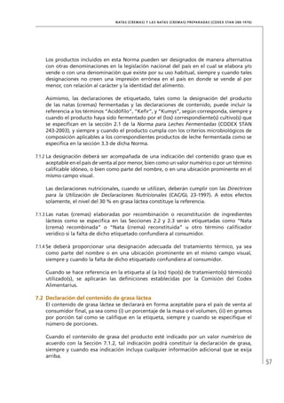57
NATAS (CREMAS) Y LAS NATAS (CREMAS) PREPARADAS (CODEX STAN 288-1976)
	 Los productos incluidos en esta Norma pueden ser designados de manera alternativa
con otras denominaciones en la legislación nacional del país en el cual se elabora y/o
vende o con una denominación que existe por su uso habitual, siempre y cuando tales
designaciones no creen una impresión errónea en el país en donde se vende al por
menor, con relación al carácter y la identidad del alimento.
	 Asimismo, las declaraciones de etiquetado, tales como la designación del producto
de las natas (cremas) fermentadas y las declaraciones de contenido, puede incluir la
referencia a los términos “Acidófilo”, “Kefir”, y “Kumys”, según corresponda, siempre y
cuando el producto haya sido fermentado por el (los) correspondiente(s) cultivo(s) que
se especifican en la sección 2.1 de la Norma para Leches Fermentadas (CODEX STAN
243-2003), y siempre y cuando el producto cumpla con los criterios microbiológicos de
composición aplicables a los correspondientes productos de leche fermentada como se
especifica en la sección 3.3 de dicha Norma.
7.1.2	La designación deberá ser acompañada de una indicación del contenido graso que es
aceptable en el país de venta al por menor, bien como un valor numérico o por un término
calificable idóneo, o bien como parte del nombre, o en una ubicación prominente en el
mismo campo visual.
	 Las declaraciones nutricionales, cuando se utilizan, deberán cumplir con las Directrices
para la Utilización de Declaraciones Nutricionales (CAC/GL 23-1997). A estos efectos
solamente, el nivel del 30 % en grasa láctea constituye la referencia.
7.1.3	Las natas (cremas) elaboradas por recombinación o reconstitución de ingredientes
lácteos como se especifica en las Secciones 2.2 y 2.3 serán etiquetadas como “Nata
(crema) recombinada” o “Nata (crema) reconstituida” u otro término calificador
verídico si la falta de dicho etiquetado confundiera al consumidor.
7.1.4	Se deberá proporcionar una designación adecuada del tratamiento térmico, ya sea
como parte del nombre o en una ubicación prominente en el mismo campo visual,
siempre y cuando la falta de dicho etiquetado confundiera al consumidor.
	 Cuando se hace referencia en la etiqueta al (a los) tipo(s) de tratamiento(s) térmico(s)
utilizado(s), se aplicarán las definiciones establecidas por la Comisión del Codex
Alimentarius.
7.2	Declaración del contenido de grasa láctea
El contenido de grasa láctea se declarará en forma aceptable para el país de venta al
consumidor final, ya sea como (i) un porcentaje de la masa o el volumen, (ii) en gramos
por porción tal como se califique en la etiqueta, siempre y cuando se especifique el
número de porciones.
Cuando el contenido de grasa del producto esté indicado por un valor numérico de
acuerdo con la Sección 7.1.2, tal indicación podrá constituir la declaración de grasa,
siempre y cuando esa indicación incluya cualquier información adicional que se exija
arriba.
 