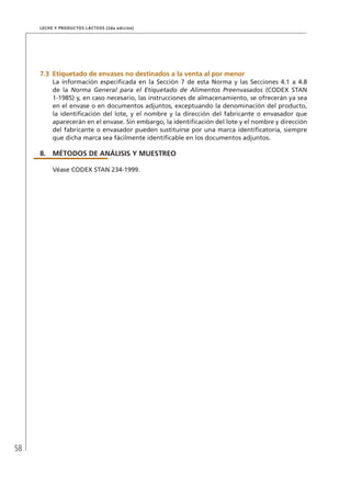 58
Leche y Productos Lácteos (2da edición)
7.3	Etiquetado de envases no destinados a la venta al por menor
La información especificada en la Sección 7 de esta Norma y las Secciones 4.1 a 4.8
de la Norma General para el Etiquetado de Alimentos Preenvasados (CODEX STAN
1-1985) y, en caso necesario, las instrucciones de almacenamiento, se ofrecerán ya sea
en el envase o en documentos adjuntos, exceptuando la denominación del producto,
la identificación del lote, y el nombre y la dirección del fabricante o envasador que
aparecerán en el envase. Sin embargo, la identificación del lote y el nombre y dirección
del fabricante o envasador pueden sustituirse por una marca identificatoria, siempre
que dicha marca sea fácilmente identificable en los documentos adjuntos.
8.	MÉTODOS DE ANÁLISIS Y MUESTREO
Véase CODEX STAN 234-1999.
 