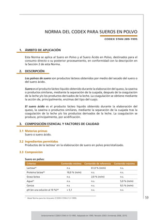 59
NORMA DEL CODEX PARA SUEROS EN POLVO
CODEX STAN 289-1995
1.	ÁMBITO DE APLICACIÓN
Esta Norma se aplica al Suero en Polvo y al Suero Ácido en Polvo, destinados para el
consumo directo o su posterior procesamiento, en conformidad con la descripción en
la Sección 2 de esta Norma.
2.	DESCRIPCIÓN
Los polvos de suero son productos lácteos obtenidos por medio del secado del suero o
del suero ácido.
Suero es el producto lácteo líquido obtenido durante la elaboración del queso, la caseína
o productos similares, mediante la separación de la cuajada, después de la coagulación
de la leche y/o los productos derivados de la leche. La coagulación se obtiene mediante
la acción de, principalmente, enzimas del tipo del cuajo.
El suero ácido es el producto lácteo líquido obtenido durante la elaboración del
queso, la caseína o productos similares, mediante la separación de la cuajada tras la
coagulación de la leche y/o los productos derivados de la leche. La coagulación se
produce, principalmente, por acidificación.
3.	 COMPOSICIÓN ESENCIAL Y FACTORES DE CALIDAD
3.1	Materias primas
Suero o suero ácido.
3.2	Ingredientes permitidos
Productos de la lactosa1
en la elaboración de suero en polvo precristalizado.
3.3	 Composición
Suero en polvo:
Criterios Contenido mínimo Contenido de referencia Contenido máximo
Lactosa(a)
n.s. 61,0 % (m/m) n.s.
Proteína láctea(b)
10,0 % (m/m) n.s. n.s.
Grasa láctea n.s. 2,0 % (m/m) n.s.
Agua(c)
n.s. n.s. 5,0 % (m/m)
Ceniza n.s n.s. 9,5 % (m/m)
pH (en una solución al 10 %)(d)
> 5,1 n.s. n.s.
1	
Véase Norma para los Azúcares (CODEX STAN 212-1999).
Anteriormente CODEX STAN A-15-1995. Adoptado en 1995. Revisión 2003. Enmienda 2006, 2010.
 