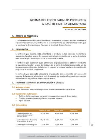 63
NORMA DEL CODEX PARA LOS PRODUCTOS
A BASE DE CASEINA ALIMENTARIA
CODEX STAN 290-1995
1. 	ÁMBITO DE APLICACIÓN
La presente Norma se aplica a la caseína ácida alimentaria, la caseína de cuajo alimentaria
y el caseinato alimentario, destinados al consumo directo o a ulterior elaboración, que
se ajustan a la descripción que figura en la Sección 2 de esta Norma.
2.	DESCRIPCIÓN
Se entiende por caseína ácida alimentaria el producto lácteo obtenido mediante la
separación, lavado y secado del coágulo, precipitado por ácidos, de la leche desnatada
(descremada) y/o de otros productos obtenidos de la leche.
Se entiende por caseína de cuajo alimentaria el producto lácteo obtenido mediante
la separación, lavado y secado del coágulo de la leche desnatada (descremada) y/o de
otros productos obtenidos de la leche. El coágulo se obtiene mediante la reacción del
cuajo u otras enzimas coagulantes.
Se entiende por caseinato alimentario el producto lácteo obtenido por acción del
coágulo de la caseína alimentaria o de la cuajada de caseína alimentaria con agentes
neutralizantes, seguida de un proceso de secado.
3.	 FACTORES ESENCIALES DE COMPOSICIÓN Y CALIDAD
3.1	Materias primas
Leche desnatada (descremada) y/u otros productos obtenidos de la leche.
3.2	Ingredientes autorizados
–	 Cultivos de fermentos de bacterias inocuas productoras de ácido láctico
–	 Cuajo u otras enzimas coagulantes inocuas e idóneas
–	 Agua potable.
3.3	 Composición
Caseína de cuajo Caseína ácida Caseinatos
Contenido mínimo de
proteína de leche en el
extracto seco(a)
84,0 % m/m 90,0 % m/m 88,0 % m/m
Contenido mínimo de caseína
en la proteína de leche
95,0 % m/m 95,0 % m/m 95,0 % m/m
Contenido máximo de agua(b)
12,0 % m/m 12,0 % m/m 8,0 % m/m
Anteriormente CODEX STAN A-18-1995. Adoptado en 1995. Revisión 2001. Enmienda 2010.
 