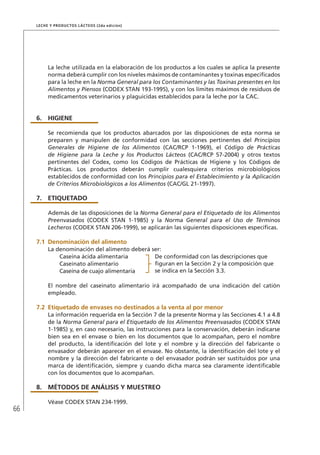 66
Leche y Productos Lácteos (2da edición)
La leche utilizada en la elaboración de los productos a los cuales se aplica la presente
norma deberá cumplir con los niveles máximos de contaminantes y toxinas especificados
para la leche en la Norma General para los Contaminantes y las Toxinas presentes en los
Alimentos y Piensos (CODEX STAN 193-1995), y con los límites máximos de residuos de
medicamentos veterinarios y plaguicidas establecidos para la leche por la CAC.
6.	HIGIENE
Se recomienda que los productos abarcados por las disposiciones de esta norma se
preparen y manipulen de conformidad con las secciones pertinentes del Principios
Generales de Higiene de los Alimentos (CAC/RCP 1-1969), el Código de Prácticas
de Higiene para la Leche y los Productos Lácteos (CAC/RCP 57-2004) y otros textos
pertinentes del Codex, como los Códigos de Prácticas de Higiene y los Códigos de
Prácticas. Los productos deberán cumplir cualesquiera criterios microbiológicos
establecidos de conformidad con los Principios para el Establecimiento y la Aplicación
de Criterios Microbiológicos a los Alimentos (CAC/GL 21-1997).
7.	ETIQUETADO
Además de las disposiciones de la Norma General para el Etiquetado de los Alimentos
Preenvasados (CODEX STAN 1-1985) y la Norma General para el Uso de Términos
Lecheros (CODEX STAN 206-1999), se aplicarán las siguientes disposiciones específicas.
7.1	Denominación del alimento
La denominación del alimento deberá ser:
Caseína ácida alimentaria De conformidad con las descripciones que
figuran en la Sección 2 y la composición que
se indica en la Sección 3.3.
Caseinato alimentario
Caseína de cuajo alimentaria
El nombre del caseinato alimentario irá acompañado de una indicación del catión
empleado.
7.2 	Etiquetado de envases no destinados a la venta al por menor
La información requerida en la Sección 7 de la presente Norma y las Secciones 4.1 a 4.8
de la Norma General para el Etiquetado de los Alimentos Preenvasados (CODEX STAN
1-1985) y, en caso necesario, las instrucciones para la conservación, deberán indicarse
bien sea en el envase o bien en los documentos que lo acompañan, pero el nombre
del producto, la identificación del lote y el nombre y la dirección del fabricante o
envasador deberán aparecer en el envase. No obstante, la identificación del lote y el
nombre y la dirección del fabricante o del envasador podrán ser sustituidos por una
marca de identificación, siempre y cuando dicha marca sea claramente identificable
con los documentos que lo acompañan.
8.	MÉTODOS DE ANÁLISIS Y MUESTREO
Véase CODEX STAN 234-1999.
 
