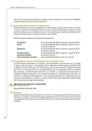 70
Leche y Productos Lácteos (2da edición)
país en que se vende el producto, siempre que la omisión no suscite una impresión
errónea respecto del carácter del alimento.
7.2	Declaración del contenido de materia grasa
Deberá declararse en forma aceptable el contenido de la grasa de la leche en el país
en que se vende al consumidor final, bien sea, i) como porcentaje por masa, ii) como
porcentaje de grasa en el extracto seco, o iii) en gramos por ración cuantificada en la
etiqueta, siempre que se indique el número de raciones.
Podrán utilizarse además las siguientes expresiones:
Extragraso (si el contenido de GES es superior o igual al 60 %)
Graso (si el contenido de GES es superior o igual al 45 %
e inferior al 60 %)
Semigraso (si el contenido de GES es superior o igual al 25 %
e inferior al 45 %)
Semidesnatado
(semidescremado)
(si el contenido de GES es superior o igual al 10 %
e inferior al 25 %)
Desnatado (descremado) (si el contenido de GES es inferior al 10 %)
7.3	Etiquetado de envases no destinados a la venta al por menor
La información requerida en la sección 7 de esta Norma y las secciones 4.1 a 4.8 de
la Norma General para el Etiquetado de los Alimentos Preenvasados (CODEX STAN
1-1985) y, en caso necesario, las instrucciones para la conservación, deberán indicarse
bien sea en el envase o bien en los documentos que lo acompañan, pero el nombre
del producto, la identificación del lote y el nombre y la dirección del fabricante o
envasador deberán aparecer en el envase. No obstante, la identificación del lote y el
nombre y la dirección del fabricante o del envasador podrán ser sustituidos por una
marca de identificación, siempre y cuando dicha marca sea claramente identificable
con los documentos que lo acompañan.
8.	MÉTODOS DE ANÁLISIS Y MUESTREO
Véase CODEX STAN 234-1999.
8.1	Muestreo
Requisitos especiales para los quesos en salmuera: Un trozo representativo de queso se
coloca en un paño o una hoja de papel absorbente, por 5 a 10 minutos. Se corta una
rebanada de 2 a 3 cm que se envía al laboratorio en un contenedor para análisis aislado
y sellado.
 