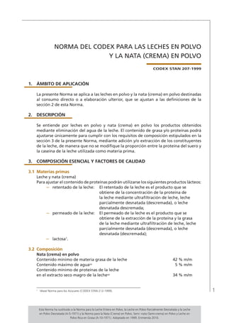 1
NORMA DEL CODEX PARA LAS LECHES EN POLVO
Y LA NATA (CREMA) EN POLVO
CODEX STAN 207-1999
1.	ÁMBITO DE APLICACIÓN
La presente Norma se aplica a las leches en polvo y la nata (crema) en polvo destinadas
al consumo directo o a elaboración ulterior, que se ajustan a las definiciones de la
sección 2 de esta Norma.
2.	DESCRIPCIÓN
Se entiende por leches en polvo y nata (crema) en polvo los productos obtenidos
mediante eliminación del agua de la leche. El contenido de grasa y/o proteínas podrá
ajustarse únicamente para cumplir con los requisitos de composición estipulados en la
sección 3 de la presente Norma, mediante adición y/o extracción de los constituyentes
de la leche, de manera que no se modifique la proporción entre la proteína del suero y
la caseína de la leche utilizada como materia prima.
3.	 COMPOSICIÓN ESENCIAL Y FACTORES DE CALIDAD
3.1	Materias primas
Leche y nata (crema)
Para ajustar el contenido de proteínas podrán utilizarse los siguientes productos lácteos:
–	 retentado de la leche:	 El retentado de la leche es el producto que se
obtiene de la concentración de la proteína de
la leche mediante ultrafiltración de leche, leche
parcialmente desnatada (descremada), o leche
desnatada descremada;
–	 permeado de la leche:	 El permeado de la leche es el producto que se
obtiene de la extracción de la proteína y la grasa
de la leche mediante ultrafiltración de leche, leche
parcialmente desnatada (descremada), o leche
desnatada (descremada);
–	 lactosa1
.
3.2	 Composición
Nata (crema) en polvo
Contenido mínimo de materia grasa de la leche	 42 % m/m
Contenido máximo de agua(a)
	 5 % m/m
Contenido mínimo de proteínas de la leche
en el extracto seco magro de la leche(a)
	 34 % m/m
1	
Véase Norma para los Azúcares (CODEX STAN 212-1999).
Esta Norma ha sustituido a la Norma para la Leche Entera en Polvo, la Leche en Polvo Parcialmente Desnatada y la Leche
en Polvo Desnatada (A-5-1971) y la Norma para la Nata (Crema) en Polvo, Semi -nata (Semi-crema) en Polvo y Leche en
Polvo Rica en Grasa (A-10-1971). Adoptado en 1999. Enmienda 2010.
 