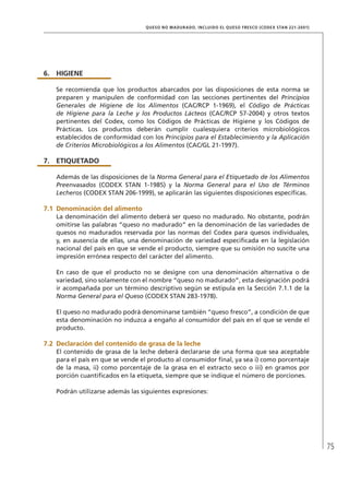 75
QUESO NO MADURADO, INCLUIDO EL QUESO FRESCO (CODEX STAN 221-2001)
6.	HIGIENE
Se recomienda que los productos abarcados por las disposiciones de esta norma se
preparen y manipulen de conformidad con las secciones pertinentes del Principios
Generales de Higiene de los Alimentos (CAC/RCP 1-1969), el Código de Prácticas
de Higiene para la Leche y los Productos Lácteos (CAC/RCP 57-2004) y otros textos
pertinentes del Codex, como los Códigos de Prácticas de Higiene y los Códigos de
Prácticas. Los productos deberán cumplir cualesquiera criterios microbiológicos
establecidos de conformidad con los Principios para el Establecimiento y la Aplicación
de Criterios Microbiológicos a los Alimentos (CAC/GL 21-1997).
7.	ETIQUETADO
Además de las disposiciones de la Norma General para el Etiquetado de los Alimentos
Preenvasados (CODEX STAN 1-1985) y la Norma General para el Uso de Términos
Lecheros (CODEX STAN 206-1999), se aplicarán las siguientes disposiciones específicas.
7.1	Denominación del alimento
La denominación del alimento deberá ser queso no madurado. No obstante, podrán
omitirse las palabras “queso no madurado” en la denominación de las variedades de
quesos no madurados reservada por las normas del Codex para quesos individuales,
y, en ausencia de ellas, una denominación de variedad especificada en la legislación
nacional del país en que se vende el producto, siempre que su omisión no suscite una
impresión errónea respecto del carácter del alimento.
En caso de que el producto no se designe con una denominación alternativa o de
variedad, sino solamente con el nombre “queso no madurado”, esta designación podrá
ir acompañada por un término descriptivo según se estipula en la Sección 7.1.1 de la
Norma General para el Queso (CODEX STAN 283-1978).
El queso no madurado podrá denominarse también “queso fresco”, a condición de que
esta denominación no induzca a engaño al consumidor del país en el que se vende el
producto.
7.2	Declaración del contenido de grasa de la leche
El contenido de grasa de la leche deberá declararse de una forma que sea aceptable
para el país en que se vende el producto al consumidor final, ya sea i) como porcentaje
de la masa, ii) como porcentaje de la grasa en el extracto seco o iii) en gramos por
porción cuantificados en la etiqueta, siempre que se indique el número de porciones.
Podrán utilizarse además las siguientes expresiones:
 