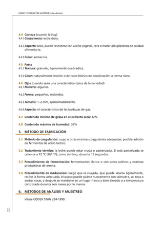 78
Leche y Productos Lácteos (2da edición)
4.4	 Corteza (cuando la hay)
4.4.1	Consistencia: extra dura.
4.4.2	Aspecto: seco, puede revestirse con aceite vegetal, cera o materiales plásticos de calidad
alimentaria.
4.4.3	Color: ambarino.
4.5	 Pasta
4.5.1	Textura: granular, ligeramente quebradiza.
4.5.2	Color: naturalmente incolor o de color blanco de decoloración a crema claro.
4.6	Ojos (cuando sean una característica típica de la variedad)
4.6.1	Número: algunos.
4.6.2	Forma: pequeños, redondos.
4.6.3	Tamaño: 1–2 mm, aproximadamente.
4.6.4	Aspecto: el característico de las burbujas de gas.
4.7	 Contenido mínimo de grasa en el extracto seco: 32%
4.8	 Contenido máximo de humedad: 36%
5.	MÉTODO DE FABRICACIÓN
5.1	Método de coagulación: cuajo u otras enzimas coagulantes adecuadas; posible adición
de fermentos de ácido láctico.
5.2	Tratamiento térmico: la leche puede estar cruda o pasterizada. Si está pasterizada se
calienta a 72 °C (161 °F), como mínimo, durante 15 segundos.
5.3	 Procedimiento de fermentación: fermentación láctica o con otros cultivos y enzimas
productoras de aroma.
5.4	 Procedimiento de maduración: luego que la cuajada, que puede salarse ligeramente,
recibe la forma adecuada, el queso puede salarse nuevamente con salmuera, sal seca o
ambas cosas, y después se mantiene en un lugar fresco y bien aireado o a temperatura
controlada durante seis meses por lo menos.
6.	MÉTODOS DE ANÁLISIS Y MUESTREO
Véase CODEX STAN 234-1999.
 