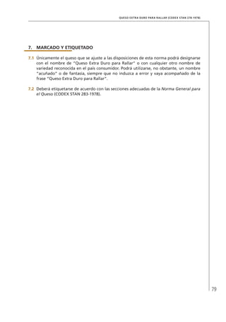 79
QUESO EXTRA DURO PARA RALLAR (CODEX STAN 278-1978)
7.	MARCADO Y ETIQUETADO
7.1	 Únicamente el queso que se ajuste a las disposiciones de esta norma podrá designarse
con el nombre de “Queso Extra Duro para Rallar” o con cualquier otro nombre de
variedad reconocida en el país consumidor. Podrá utilizarse, no obstante, un nombre
“acuñado” o de fantasía, siempre que no induzca a error y vaya acompañado de la
frase “Queso Extra Duro para Rallar”.
7.2	 Deberá etiquetarse de acuerdo con las secciones adecuadas de la Norma General para
el Queso (CODEX STAN 283-1978).
 