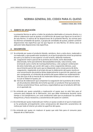 80
Leche y Productos Lácteos (2da edición)
NORMA GENERAL DEL CODEX PARA EL QUESO
CODEX STAN 283-1978
1.	ÁMBITO DE APLICACIÓN
La presente Norma se aplica a todos los productos destinados al consumo directo o a
ulterior elaboración que se ajustan a la definición de queso que figura en la sección 2
de esta Norma. A reserva de las disposiciones de la presente Norma, las normas para
las distintas variedades de quesos, o grupos de variedades de quesos, podrán contener
disposiciones más específicas que las que figuran en esta Norma. En dichos casos se
aplicarán tales disposiciones más específicas.
2.	DESCRIPCIÓN
2.1	 Se entiende por queso el producto blando, semiduro, duro y extra duro, madurado o
no madurado, y que puede estar recubierto, en el que la proporción entre las proteínas
de suero y la caseína no sea superior a la de la leche, obtenido mediante:
(a)	 coagulación total o parcial de la proteína de la leche, leche desnatada/
descremada, leche parcialmente desnatada/descremada, nata (crema), nata
(crema) de suero o leche de mantequilla/manteca, o de cualquier combinación
de estos materiales, por acción del cuajo u otros coagulantes idóneos, y por
escurrimiento parcial del suero que se desprende como consecuencia de dicha
coagulación, respetando el principio de que la elaboración del queso resulta en
una concentración de proteína láctea (especialmente la porción de caseína) y que
por consiguiente, el contenido de proteína del queso deberá ser evidentemente
más alto que el de la mezcla de los materiales lácteos ya mencionados en base a
la cual se elaboró el queso; y/o
(b)	 técnicas de elaboración que comportan la coagulación de la proteína de la leche
y/o de productos obtenidos de la leche que dan un producto final que posee las
mismas características físicas, químicas y organolépticas que el producto definido
en el apartado (a).
2.1.1	Se entiende por queso sometido a maduración el queso que no está listo para el
consumo poco después de la fabricación, sino que debe mantenerse durante cierto
tiempo a una temperatura y en unas condiciones tales que se produzcan los cambios
bioquímicos y físicos necesarios y característicos del queso en cuestión.
2.1.2	Se entiende por queso madurado por mohos un queso curado en el que la maduración
se ha producido principalmente como consecuencia del desarrollo característico de
mohos por todo el interior y/o sobre la superficie del queso.
2.1.3	Se entiende por queso sin madurar el queso que está listo para el consumo poco
después de su fabricación.
Anteriormente CODEX STAN A-6-1973. Adoptado en 1973. Revisión 1999. Enmienda 2006, 2008.
 