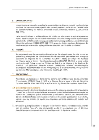83
QUESO (CODEX STAN 283-1978)
5.	 CONTAMINANTES
Los productos a los cuales se aplica la presente Norma deberán cumplir con los niveles
máximos de contaminantes especificados para el producto en la Norma General para
los Contaminantes y las Toxinas presentes en los Alimentos y Piensos (CODEX STAN
193-1995).
La leche utilizada en la elaboración de los productos a los cuales se aplica la presente
norma deberá cumplir con los niveles máximos de contaminantes y toxinas especificados
para la leche en la Norma General para los Contaminantes y las Toxinas presentes en los
Alimentos y Piensos (CODEX STAN 193-1995), y con los límites máximos de residuos de
medicamentos veterinarios y plaguicidas establecidos para la leche por la CAC.
6.	HIGIENE
Se recomienda que los productos abarcados por las disposiciones de esta norma se
preparen y manipulen de conformidad con las secciones pertinentes del Principios
Generales de Higiene de los Alimentos (CAC/RCP 1-1969), el Código de Prácticas
de Higiene para la Leche y los Productos Lácteos (CAC/RCP 57-2004) y otros textos
pertinentes del Codex, como los Códigos de Prácticas de Higiene y los Códigos de
Prácticas. Los productos deberán cumplir cualesquiera criterios microbiológicos
establecidos de conformidad con los Principios para el Establecimiento y la Aplicación
de Criterios Microbiológicos a los Alimentos (CAC/GL 21-1997).
7.	ETIQUETADO
Además de las disposiciones de la Norma General para el Etiquetado de los Alimentos
Preenvasados (CODEX STAN 1-1985) y la Norma General para el Uso de Términos
Lecheros (CODEX STAN 206-1999), se aplicarán las siguientes disposiciones específicas.
7.1	Denominación del alimento
La denominación del alimento deberá ser queso. No obstante, podrá omitirse la palabra
“queso” en la denominación de las variedades de quesos individuales reservadas por las
normas del Codex para quesos individuales, y, en ausencia de ellas, una denominación
de variedad especificada en la legislación nacional del país en que se vende el producto,
siempre que su omisión no suscite una impresión errónea respecto del carácter del
alimento.
7.1.1	En caso de que el producto no se designe con el nombre de una variedad sino solamente
con el nombre “queso”, esta designación podrá ir acompañada por el término
descriptivo que corresponda entre los que figuran en el siguiente cuadro:
 