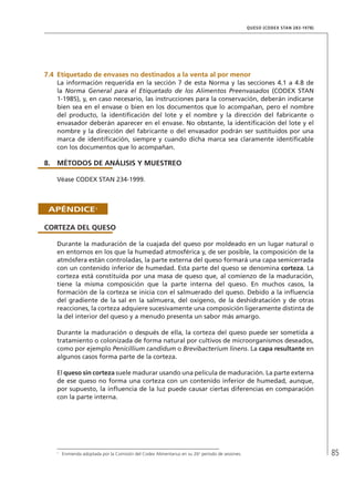 85
QUESO (CODEX STAN 283-1978)
7.4	Etiquetado de envases no destinados a la venta al por menor
La información requerida en la sección 7 de esta Norma y las secciones 4.1 a 4.8 de
la Norma General para el Etiquetado de los Alimentos Preenvasados (CODEX STAN
1-1985), y, en caso necesario, las instrucciones para la conservación, deberán indicarse
bien sea en el envase o bien en los documentos que lo acompañan, pero el nombre
del producto, la identificación del lote y el nombre y la dirección del fabricante o
envasador deberán aparecer en el envase. No obstante, la identificación del lote y el
nombre y la dirección del fabricante o del envasador podrán ser sustituidos por una
marca de identificación, siempre y cuando dicha marca sea claramente identificable
con los documentos que lo acompañan.
8.	MÉTODOS DE ANÁLISIS Y MUESTREO
Véase CODEX STAN 234-1999.
APÉNDICE1
CORTEZA DEL QUESO
Durante la maduración de la cuajada del queso por moldeado en un lugar natural o
en entornos en los que la humedad atmosférica y, de ser posible, la composición de la
atmósfera están controladas, la parte externa del queso formará una capa semicerrada
con un contenido inferior de humedad. Esta parte del queso se denomina corteza. La
corteza está constituida por una masa de queso que, al comienzo de la maduración,
tiene la misma composición que la parte interna del queso. En muchos casos, la
formación de la corteza se inicia con el salmuerado del queso. Debido a la influencia
del gradiente de la sal en la salmuera, del oxígeno, de la deshidratación y de otras
reacciones, la corteza adquiere sucesivamente una composición ligeramente distinta de
la del interior del queso y a menudo presenta un sabor más amargo.
Durante la maduración o después de ella, la corteza del queso puede ser sometida a
tratamiento o colonizada de forma natural por cultivos de microorganismos deseados,
como por ejemplo Penicillium candidum o Brevibacterium linens. La capa resultante en
algunos casos forma parte de la corteza.
El queso sin corteza suele madurar usando una película de maduración. La parte externa
de ese queso no forma una corteza con un contenido inferior de humedad, aunque,
por supuesto, la influencia de la luz puede causar ciertas diferencias en comparación
con la parte interna.
1	
Enmienda adoptada por la Comisión del Codex Alimentarius en su 26o
período de sesiones.
 