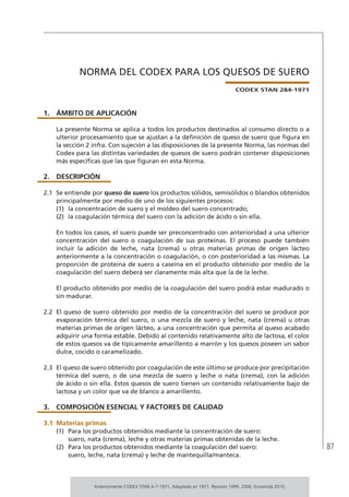 87
NORMA DEL CODEX PARA LOS QUESOS DE SUERO
CODEX STAN 284-1971
1.	ÁMBITO DE APLICACIÓN
La presente Norma se aplica a todos los productos destinados al consumo directo o a
ulterior procesamiento que se ajustan a la definición de queso de suero que figura en
la sección 2 infra. Con sujeción a las disposiciones de la presente Norma, las normas del
Codex para las distintas variedades de quesos de suero podrán contener disposiciones
más específicas que las que figuran en esta Norma.
2.	DESCRIPCIÓN
2.1	 Se entiende por queso de suero los productos sólidos, semisólidos o blandos obtenidos
principalmente por medio de uno de los siguientes procesos:
(1)	 la concentración de suero y el moldeo del suero concentrado;
(2)	 la coagulación térmica del suero con la adición de ácido o sin ella.
En todos los casos, el suero puede ser preconcentrado con anterioridad a una ulterior
concentración del suero o coagulación de sus proteínas. El proceso puede también
incluir la adición de leche, nata (crema) u otras materias primas de origen lácteo
anteriormente a la concentración o coagulación, o con posterioridad a las mismas. La
proporción de proteína de suero a caseína en el producto obtenido por medio de la
coagulación del suero deberá ser claramente más alta que la de la leche.
El producto obtenido por medio de la coagulación del suero podrá estar madurado o
sin madurar.
2.2	 El queso de suero obtenido por medio de la concentración del suero se produce por
evaporación térmica del suero, o una mezcla de suero y leche, nata (crema) u otras
materias primas de origen lácteo, a una concentración que permita al queso acabado
adquirir una forma estable. Debido al contenido relativamente alto de lactosa, el color
de estos quesos va de típicamente amarillento a marrón y los quesos poseen un sabor
dulce, cocido o caramelizado.
2.3	 El queso de suero obtenido por coagulación de este último se produce por precipitación
térmica del suero, o de una mezcla de suero y leche o nata (crema), con la adición
de ácido o sin ella. Estos quesos de suero tienen un contenido relativamente bajo de
lactosa y un color que va de blanco a amarillento.
3.	 COMPOSICIÓN ESENCIAL Y FACTORES DE CALIDAD
3.1	Materias primas
(1)	 Para los productos obtenidos mediante la concentración de suero:
suero, nata (crema), leche y otras materias primas obtenidas de la leche.
(2)	 Para los productos obtenidos mediante la coagulación del suero:
suero, leche, nata (crema) y leche de mantequilla/manteca.
Anteriormente CODEX STAN A-7-1971. Adoptado en 1971. Revisión 1999, 2006. Enmienda 2010.
 
