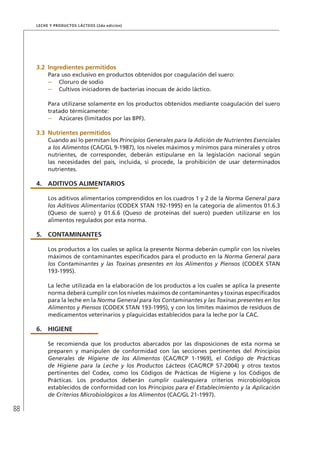 88
Leche y Productos Lácteos (2da edición)
3.2	Ingredientes permitidos
Para uso exclusivo en productos obtenidos por coagulación del suero:
–	 Cloruro de sodio
–	 Cultivos iniciadores de bacterias inocuas de ácido láctico.
Para utilizarse solamente en los productos obtenidos mediante coagulación del suero
tratado térmicamente:
–	 Azúcares (limitados por las BPF).
3.3	Nutrientes permitidos
Cuando así lo permitan los Principios Generales para la Adición de Nutrientes Esenciales
a los Alimentos (CAC/GL 9-1987), los niveles máximos y mínimos para minerales y otros
nutrientes, de corresponder, deberán estipularse en la legislación nacional según
las necesidades del país, incluida, si procede, la prohibición de usar determinados
nutrientes.
4.	ADITIVOS ALIMENTARIOS
Los aditivos alimentarios comprendidos en los cuadros 1 y 2 de la Norma General para
los Aditivos Alimentarios (CODEX STAN 192-1995) en la categoría de alimentos 01.6.3
(Queso de suero) y 01.6.6 (Queso de proteínas del suero) pueden utilizarse en los
alimentos regulados por esta norma.
5.	 CONTAMINANTES
Los productos a los cuales se aplica la presente Norma deberán cumplir con los niveles
máximos de contaminantes especificados para el producto en la Norma General para
los Contaminantes y las Toxinas presentes en los Alimentos y Piensos (CODEX STAN
193-1995).
La leche utilizada en la elaboración de los productos a los cuales se aplica la presente
norma deberá cumplir con los niveles máximos de contaminantes y toxinas especificados
para la leche en la Norma General para los Contaminantes y las Toxinas presentes en los
Alimentos y Piensos (CODEX STAN 193-1995), y con los límites máximos de residuos de
medicamentos veterinarios y plaguicidas establecidos para la leche por la CAC.
6.	HIGIENE
Se recomienda que los productos abarcados por las disposiciones de esta norma se
preparen y manipulen de conformidad con las secciones pertinentes del Principios
Generales de Higiene de los Alimentos (CAC/RCP 1-1969), el Código de Prácticas
de Higiene para la Leche y los Productos Lácteos (CAC/RCP 57-2004) y otros textos
pertinentes del Codex, como los Códigos de Prácticas de Higiene y los Códigos de
Prácticas. Los productos deberán cumplir cualesquiera criterios microbiológicos
establecidos de conformidad con los Principios para el Establecimiento y la Aplicación
de Criterios Microbiológicos a los Alimentos (CAC/GL 21-1997).
 