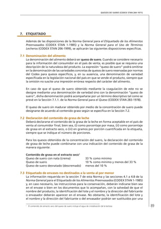 89
QUESOS DE SUERO (CODEX STAN 284-1971)
7.	ETIQUETADO
Además de las disposiciones de la Norma General para el Etiquetado de los Alimentos
Preenvasados (CODEX STAN 1-1985) y la Norma General para el Uso de Términos
Lecheros (CODEX STAN 206-1999), se aplicarán las siguientes disposiciones específicas.
7.1	Denominación del alimento
La denominación del alimento deberá ser queso de suero. Cuando se considere necesario
para la información del consumidor en el país de venta, es posible que se requiera una
descripción de la naturaleza del producto. La expresión “queso de suero” podrá omitirse
en la denominación de las variedades concretas de quesos de suero reservadas por normas
del Codex para quesos específicos, y, en su ausencia, una denominación de variedad
especificada en la legislación nacional del país en que se vende el producto, siempre que
la omisión no suscite una impresión errónea respecto del carácter del alimento.
En caso de que el queso de suero obtenido mediante la coagulación de este no se
designe mediante una denominación de variedad sino con la denominación “queso de
suero”, dicha denominación podrá acompañarse por un término descriptivo tal como se
prevé en la Sección 7.1.1. de la Norma General para el Queso (CODEX STAN 283-1978).
El queso de suero sin madurar obtenido por medio de la concentración de suero puede
designarse de acuerdo al contenido graso según se especifica en la Sección 7.2.
7.2	Declaración del contenido de grasa de leche
Deberá declararse el contenido de la grasa de la leche en forma aceptable en el país de
venta al consumidor final, bien sea, (i) como porcentaje por masa, (ii) como porcentaje
de grasa en el extracto seco, o (iii) en gramos por porción cuantificada en la etiqueta,
siempre que se indique el número de porciones.
Para los quesos obtenidos de la concentración del suero, la declaración del contenido
de grasa de leche puede combinarse con una indicación del contenido de grasa de la
manera siguiente:
Contenido de grasa en el extracto seco1
Queso de suero con nata (crema) 	 33 % como mínimo
Queso de suero 	 10 % como mínimo y menos del 33 %
Queso de suero desnatado (descremado) 	 menos del 10 %
7.3	Etiquetado de envases no destinados a la venta al por menor
La información requerida en la sección 7 de esta Norma y las secciones 4.1 a 4.8 de la
Norma General para el Etiquetado de los Alimentos Preenvasados (CODEX STAN 1-1985)
y, en caso necesario, las instrucciones para la conservación, deberán indicarse bien sea
en el envase o bien en los documentos que lo acompañan, con la salvedad de que el
nombre del producto, la identificación del lote y el nombre y la dirección del fabricante
o envasador deberán aparecer en el envase. No obstante, la identificación del lote y
el nombre y la dirección del fabricante o del envasador podrán ser sustituidos por una
1	
El contenido de extracto seco del queso de suero incluye el agua de cristalización de la lactosa.
 