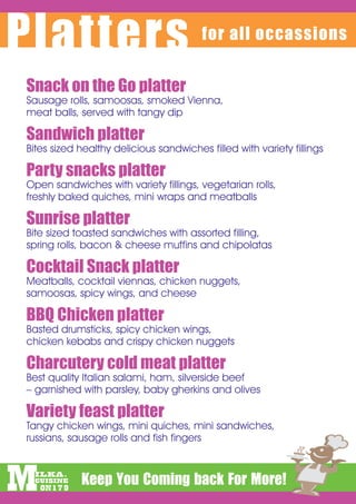 Platters                                for all occassions


Snack on the Go platter													
Sausage rolls, samoosas, smoked Vienna,
meat balls, served with tangy dip

Sandwich platter																		
Bites sized healthy delicious sandwiches filled with variety fillings

Party snacks platter															
Open sandwiches with variety fillings, vegetarian rolls,
freshly baked quiches, mini wraps and meatballs

Sunrise platter																			
Bite sized toasted sandwiches with assorted filling,
spring rolls, bacon & cheese muffins and chipolatas

Cocktail Snack platter													
Meatballs, cocktail viennas, chicken nuggets,
samoosas, spicy wings, and cheese

BBQ Chicken platter															
Basted drumsticks, spicy chicken wings,
chicken kebabs and crispy chicken nuggets

Charcutery cold meat platter							
Best quality Italian salami, ham, silverside beef
– garnished with parsley, baby gherkins and olives

Variety feast platter															
Tangy chicken wings, mini quiches, mini sandwiches,
russians, sausage rolls and fish fingers
 