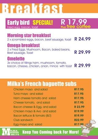 Breakfast
Early bird SPECIAL!
Fried egg, bacon, toast
                                      R free coffee
                                        17.99
                                      Plus


Morning star breakfast
2 x scrambled eggs, bacon, beef sausage, toast    R 24.99
Omega breakfast
2 x Fried Eggs, Mushroom, Bacon, baked beans,
Beef sausage, Toast    																	          R 29.99
Omelette
3x choice of fillings ham, mushroom, tomato,
bacon, cheese, chicken, onion, mince with toast   R 29.99



Milka’s French baguette subs
			   Chicken mayo and salad													         R17.95
			   Tuna mayo and salad                         R17.95
			   Ham cheese tomato and salad									        R17.95
			   Cheese tomato, and salad												        R17.95
			   Bacon cheese & Egg, and salad									      R 23.99
			   Chicken mayo & Avo and salad									       R19.99
			   Bacon lettuce & tomato (BLT)												    R19.99
			   Club sandwich																				           R22.99
			   Egg mayo and salad																          R17.99
 