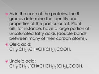  As in the case of the proteins, the R
  groups determine the identity and
  properties of the particular fat. Plant
  oils, for instance, have a large portion of
  unsaturated fatty acids (double bonds
  between many of their carbon atoms).
 Oleic acid:
  CH3(CH2)7CH=CH(CH2)7COOH.

   Linoleic acid:
    CH3(CH2)4(CH=CHCH2)2(CH2)6COOH.
 