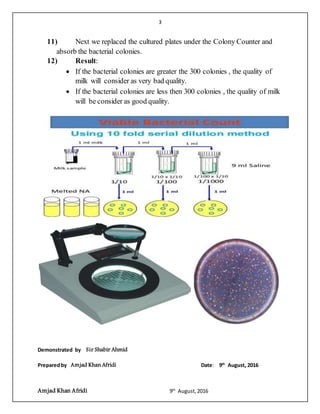 3
Amjad Khan Afridi 9th
August,2016
11) Next we replaced the cultured plates under the Colony Counter and
absorb the bacterial colonies.
12) Result:
 If the bacterial colonies are greater the 300 colonies , the quality of
milk will consider as very bad quality.
 If the bacterial colonies are less then 300 colonies , the quality of milk
will be consider as good quality.
Demonstrated by Sir Shabir Ahmid
Preparedby Amjad Khan Afridi Date: 9th
August, 2016
 