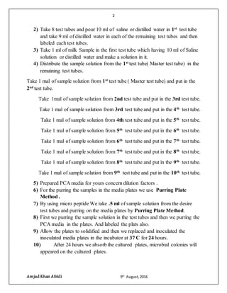 2
Amjad Khan Afridi 9th
August,2016
2) Take 8 test tubes and pour 10 ml of saline or distilled water in 1st
test tube
and take 9 ml of distilled water in each of the remaining test tubes and then
labeled each test tubes.
3) Take 1 ml of milk Sample in the first test tube which having 10 ml of Saline
solution or distilled water and make a solution in it.
4) Distribute the sample solution from the 1st
test tube( Master test tube) in the
remaining test tubes.
Take 1 mal of sample solution from 1st
test tube ( Master test tube) and put in the
2nd
test tube.
Take 1mal of sample solution from 2nd test tube and put in the 3rd test tube.
Take 1 mal of sample solution from 3rd test tube and put in the 4th
test tube.
Take 1 mal of sample solution from 4th test tube and put in the 5th
test tube.
Take 1 mal of sample solution from 5th
test tube and put in the 6th
test tube.
Take 1 mal of sample solution from 6th
test tube and put in the 7th
test tube.
Take 1 mal of sample solution from 7th
test tube and put in the 8th
test tube.
Take 1 mal of sample solution from 8th
test tube and put in the 9th
test tube.
Take 1 mal of sample solution from 9th
test tube and put in the 10th
test tube.
5) Prepared PCA media for yours concern dilution factors .
6) For the purring the samples in the media plates we use Purring Plate
Method .
7) By using micro peptide We take .5 ml of sample solution from the desire
test tubes and purring on the media plates by Purring Plate Method.
8) First we purring the sample solution in the test tubes and then we purring the
PCA media in the plates. And labeled the plats also.
9) Allow the plates to solidified and then we replaced and inoculated the
inoculated media plates in the incubator at 37 C for 24 hours.
10) After 24 hours we absorb the cultured plates, microbial colonies will
appeared on the cultured plates.
 