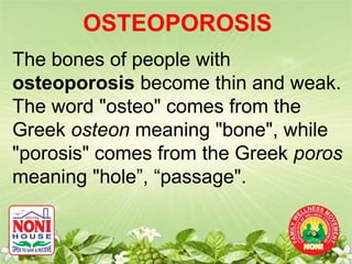 OSTEOPOROSIS
The bones of people with
osteoporosis become thin and weak.
The word "osteo" comes from the
Greek osteon meaning "bone", while
"porosis" comes from the Greek poros
meaning "hole”, “passage".
 