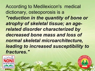 According to Medilexicon's medical
dictionary, osteoporosis is a
"reduction in the quantity of bone or
atrophy of skeletal tissue; an age-
related disorder characterized by
decreased bone mass and loss of
normal skeletal microarchitecture,
leading to increased susceptibility to
fractures."
 