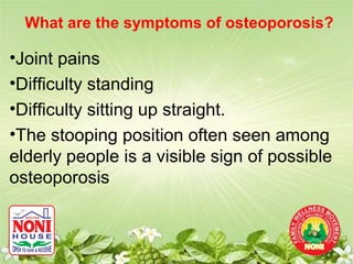 What are the symptoms of osteoporosis?

•Joint pains
•Difficulty standing
•Difficulty sitting up straight.
•The stooping position often seen among
elderly people is a visible sign of possible
osteoporosis
 