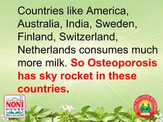 Countries like America,
Australia, India, Sweden,
Finland, Switzerland,
Netherlands consumes much
more milk. So Osteoporosis
has sky rocket in these
countries.
 