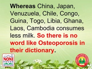 Whereas China, Japan,
Venuzuela, Chile, Congo,
Guina, Togo, Libia, Ghana,
Laos, Cambodia consumes
less milk. So there is no
word like Osteoporosis in
their dictionary.
 