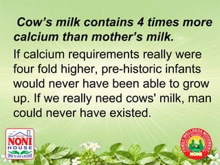 Cow’s milk contains 4 times more
calcium than mother’s milk.
If calcium requirements really were
four fold higher, pre-historic infants
would never have been able to grow
up. If we really need cows' milk, man
could never have existed.
 