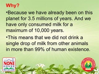 Why?
•Because we have already been on this
planet for 3.5 millions of years. And we
have only consumed milk for a
maximum of 10,000 years.
•This means that we did not drink a
single drop of milk from other animals
in more than 99% of human existence.
 