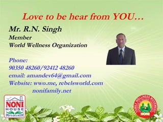 Love to be hear from YOU…
Mr. R.N. Singh
Member
World Wellness Organization

Phone:
90350 48260/92412 48260
email: amandev64@gmail.com
Website: wwo.me, rebelsworld.com
        nonifamily.net
 