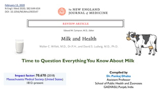 Time to Question EverythingYou Know About Milk
Impact factor: 70.670 (2018)
Massachusetts Medical Society (United States)
1812–present
February 13, 2020
N Engl J Med 2020; 382:644-654
DOI: 10.1056/NEJMra1903547
Compiled by
Dr. Pankaj Dhaka
Assistant Professor
School of Public Health and Zoonoses
GADVASU, Punjab, India
 