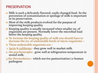 PRESERVATION
 Milk is such a delicately flavored, easily changed food. So the
prevention of contamination or spoilage of milk is important
in its preservation.
 Most of the milk products evolved for the purpose of
improving keeping quality.
 Keeping quality is usually increased when smaller no. of
organisms are present. Normally lower the microbial load
better the keeping quality.
 To increase the keeping quality of milk one should have to
decrease the no. of undesirable kinds of micro-organisms :-
 These undesirable organisms are:-
1. lactis & coliforms:- they grow well in market milk.
2. the psychrotrophs:- grow well at refrigeration temperature in
stored milk.
3.the thermodurics:- which survive pasteurization i.e human
pathogens
 