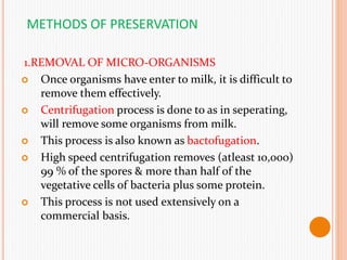 METHODS OF PRESERVATION
1.REMOVAL OF MICRO-ORGANISMS
 Once organisms have enter to milk, it is difficult to
remove them effectively.
 Centrifugation process is done to as in seperating,
will remove some organisms from milk.
 This process is also known as bactofugation.
 High speed centrifugation removes (atleast 10,000)
99 % of the spores & more than half of the
vegetative cells of bacteria plus some protein.
 This process is not used extensively on a
commercial basis.
 
