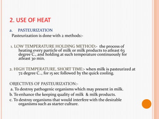 2. USE OF HEAT
a. PASTEURIZATION
Pasteurization is done with 2 methods:-
1. LOW TEMPERATURE HOLDING METHOD:- the process of
heating every particle of milk or milk products to atleast 63
degree C., and holding at such temperature continuously for
atleast 30 min.
2. HIGH TEMPERATURE, SHORT TIME:- when milk is pasteurized at
72 degree C.., for 15 sec followed by the quick cooling.
OBJECTIVES OF PASTEURIZATION:-
a. To destroy pathogenic organisms which may present in milk.
b. To enhance the keeping quality of milk & milk products.
c. To destroy organisms that would interfere with the desirable
organisms such as starter culture.
 