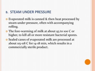 B. STEAM UNDER PRESSURE
 Evaporated milk is canned & then heat processed by
steam under pressure, often with accompanying
rolling.
 The fore-warming of milk at about 93 to 100 C or
higher, to kill all or more resistant bacterial spores.
 Sealed canes of evaporated milk are processed at
about 115-118 C for 14-18 min, which results in a
commercially sterile product.
 