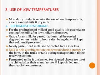 3. USE OF LOW TEMPERATURES
 Most dairy products require the use of low temperatures,
except canned milk & dry milk.
a. REFRIGERATED STORAGE:-
 For the production of milk of good quality it is essential to
cooling the milk after it withdrawn from cow.
 Grade A raw milk for pasteurization shall be cooled 1
degree C or less within 2 hours after being drawn & kept
that cold until processed.
 Newly pasteurized milk is to be cooled to 7.2 C or less.
 Milk is held at refrigeration temperature during storage on
the farm, in the truck or tank during transportation to the
receiving station.
 Fermented milks & unripened (or ripened cheese to store)
are chilled after their manufacture & kept chilled until
they reach the consumer.
 